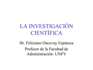 LA INVESTIGACIÓN CIENTÍFICA Dr. Feliciano Oncevay Espinoza Profesor de la Facultad de Administración- UNFV 