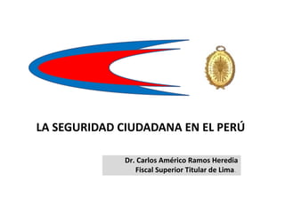LA SEGURIDAD CIUDADANA EN EL PERÚ
Dr. Carlos Américo Ramos Heredia
Fiscal Superior Titular de Lima.
 