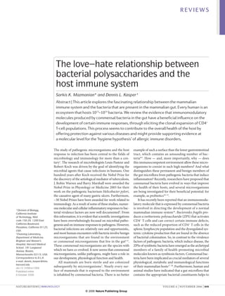 REVIEWS




                               The love–hate relationship between
                               bacterial polysaccharides and the
                               host immune system
                               Sarkis K. Mazmanian* and Dennis L. Kasper ‡
                               Abstract | This article explores the fascinating relationship between the mammalian
                               immune system and the bacteria that are present in the mammalian gut. Every human is an
                               ecosystem that hosts 1013–1014 bacteria. We review the evidence that immunomodulatory
                               molecules produced by commensal bacteria in the gut have a beneficial influence on the
                               development of certain immune responses, through eliciting the clonal expansion of CD4+
                               T-cell populations. This process seems to contribute to the overall health of the host by
                               offering protection against various diseases and might provide supporting evidence at
                               a molecular level for the ‘hygiene hypothesis’ of allergic immune disorders.

                              The study of pathogenic microorganisms and the host              example of such a surface than the lower gastrointestinal
                              response to infection has been central to the fields of          tract, which contains an astounding number of bac-
                              microbiology and immunology for more than a cen-                 teria8,9. How — and, more importantly, why — does
                              tury1. The research of microbiologists Louis Pasteur and         this immunocompetent environment allow these micro-
                              Robert Koch was driven by the goal of identifying the            organisms to coexist in such high numbers? And what
                              microbial agents that cause infections in humans. One            distinguishes these permanent and benign members of
                              hundred years after Koch received the Nobel Prize for            the gut microflora from pathogenic bacteria that induce
                              the discovery of the aetiological mediator of tuberculosis,      inflammation? Recently, researchers have proposed that
                              J. Robin Warren and Barry Marshall were awarded the              commensal bacteria have evolved in ways that improve
                              Nobel Prize in Physiology or Medicine 2005 for their             the health of their hosts, and several microorganisms
                              work on the pathogenic bacterium Helicobacter pylori,            are being investigated for their beneficial potential: for
                              the causative agent of many gastric ulcers. Furthermore,         example, as probiotics10–15.
                              ~30 Nobel Prizes have been awarded for work related to               It has recently been reported that an immunomodu-
                              immunology. As a result of some of these studies, numer-         latory molecule that is expressed by commensal bacteria
                              ous molecular and cellular inflammatory responses to bac-        is involved in directing the development of a normal
*Division of Biology,
California Institute          terial virulence factors are now well documented2. From          mammalian immune system16. Bacteroides fragilis pro-
of Technology, Mail           this information, it is evident that scientific investigations   duces a zwitterionic polysaccharide (ZPS) that activates
code 156-29, 1200 East        have been overwhelmingly focused on microbial patho-             CD4+ T cells and can correct certain immune defects,
California Boulevard,         genesis and on immune responses to pathogens. However,           such as the reduced proportion of CD4+ T cells in the
Pasadena, California 91125,
USA.
                              bacterial infections are relatively rare and opportunistic,      splenic lymphocyte population and the dysregulated sys-
‡
 Channing Laboratory,         and most human encounters with bacteria involve benign           temic cytokine production that are found in the absence
Department of Medicine,       microorganisms that are found in the environment                 of bacterial colonization. So, in contrast to the virulence
Brigham and Women’s           or commensal microorganisms that live in the gut3–6.             factors of pathogenic bacteria, which induce disease, the
Hospital, Harvard Medical
                              These commensal microorganisms are the species with              ZPSs of symbiotic bacteria have emerged as the archetypal
School, 181 Longwood
Avenue, Boston,               which we have co-evolved. It now seems that commensal            members of a family of health-promoting microbial
Massachusetts 02115, USA.     microorganisms, unlike pathogens, might have a role in           molecules known as symbiosis factors. Commensal bac-
Correspondence to D.L.K.      our development, physiological function and health.              teria have been implicated as crucial mediators of several
e-mail: dennis_kasper@hms.        All mammals are born sterile and are colonized               physiological, metabolic and immunological functions
harvard.edu
doi:10.1038/nri1956
                              subsequently by microorganisms7. Nearly every sur-               of their mammalian hosts17–20. Furthermore, human and
Published online              face of mammals that is exposed to the environment               animal studies have indicated that a gut microflora that
6 October 2006                is inhabited by commensal bacteria. There is no better           contains the appropriate bacterial constituents helps to


NATURE REVIEWS | IMMUNOLOGY                                                                                          VOLUME 6 | NOVEMBER 2006 | 849
                                                        © 2006 Nature Publishing Group
 