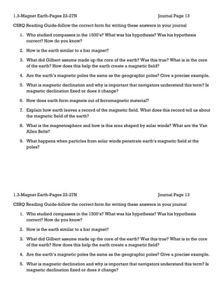 1.3-Magnet Earth-Pages 22-27N                                           Journal Page 13

CSRQ Reading Guide-follow the correct form for writing these answers in your journal

   1. Who studied compasses in the 1500’s? What was his hypothesis? Was his hypothesis
      correct? How do you know?

   2. How is the earth similar to a bar magnet?

   3. What did Gilbert assume made up the core of the earth? Was this true? What is in the core
      of the earth? How does this help the earth create a magnetic field?

   4. Are the earth’s magnetic poles the same as the geographic poles? Give a precise example.

   5. What is magnetic declination and why is important that navigators understand this term? Is
      magnetic declination fixed or does it change?

   6. How does earth form magnets out of ferromagnetic material?

   7. Explain how earth leaves a record of the magnetic field. What does this record tell us about
      the magnetic field of the earth?

   8. What is the magnetosphere and how is this area shaped by solar winds? What are the Van
      Allen Belts?

   9. What happens when particles from solar winds penetrate earth’s magnetic field at the
      poles?




1.3-Magnet Earth-Pages 22-27N                                           Journal Page 13

CSRQ Reading Guide-follow the correct form for writing these answers in your journal

   1. Who studied compasses in the 1500’s? What was his hypothesis? Was his hypothesis
      correct? How do you know?

   2. How is the earth similar to a bar magnet?

   3. What did Gilbert assume made up the core of the earth? Was this true? What is in the core
      of the earth? How does this help the earth create a magnetic field?

   4. Are the earth’s magnetic poles the same as the geographic poles? Give a precise example.

   5. What is magnetic declination and why is important that navigators understand this term? Is
      magnetic declination fixed or does it change?
 