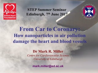 From Car to Coronary:
How nanoparticles in air pollution
damage the heart and blood vessels
Dr Mark R. Miller
Centre for Cardiovascular Science
University of Edinburgh
mark.miller@ed.ac.uk
STEP Summer Seminar
Edinburgh, 7th June 2017
 