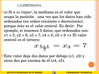 a) Si  n es impar , la mediana es el valor que ocupa la posición  una vez que los datos han sido ordenados (en orden creciente o decreciente), porque éste es el valor central. Es decir:  Por ejemplo, si tenemos 5 datos, que ordenados son:  x 1 = 3,  x 2 = 6,  x 3 = 7,  x 4 = 8,  x 5 = 9 => El valor central es el tercero:  Este valor deja dos datos por debajo ( x 1,  x 2) y otros dos por encima de él ( x 4,  x 5). 1.3.2MEDIANA  