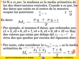 b) Si  n es par , la mediana es la media aritmética de las dos observaciones centrales. Cuando n es par, los dos datos que están en el centro de la muestra ocupan las posiciones   y Es decir: Por ejemplo, si tenemos 6 datos, que ordenados son:  x 1 = 3,  x 2 = 6,  x 3 = 7,  x 4 = 8,  x 5 = 9,  x 6 = 10 => Hay dos valores que están por debajo del  y otros dos que quedan por encima del siguiente dato  Por tanto, cabe considerar la mediana como la media aritmética de estos dos datos: 