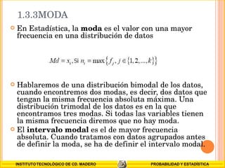 1.3.3MODA  En Estadística, la  moda  es el valor con una mayor frecuencia en una distribución de datos Hablaremos de una distribución bimodal de los datos, cuando encontremos dos modas, es decir, dos datos que tengan la misma frecuencia absoluta máxima. Una distribución trimodal de los datos es en la que encontramos tres modas. Si todas las variables tienen la misma frecuencia diremos que no hay moda. El  intervalo modal  es el de mayor frecuencia absoluta. Cuando tratamos con datos agrupados antes   de definir la moda, se ha de definir el intervalo modal. 