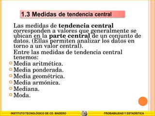Las medidas de  tendencia central  corresponden a valores que generalmente se ubican en la  parte central  de un conjunto de datos. (Ellas permiten analizar los datos en torno a un valor central).  Entre las medidas de tendencia central tenemos: Media aritmética.  Media ponderada. Media geométrica.  Media armónica.  Mediana.  Moda.  