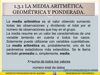 La  media aritmética  es el valor obtenido sumando todas las observaciones y dividiendo el total por el número de observaciones que hay en el grupo. La media resume en un valor las características de una variable teniendo en cuenta a todos los casos. Solamente puede utilizarse con variables cuantitativas. La  media aritmética  es, probablemente, uno de los parámetros estadísticos más extendidos. Se le llama también  promedio  o, simplemente,  media . X= suma de todos los valores número total de datos INSTITUTO TECNOLOGICO DE CD. MADERO PROBABILIDAD Y ESTADISTICA 1.3.1 LA MEDIA ARITMÉTICA, GEOMÉTRICA Y PONDERADA. 