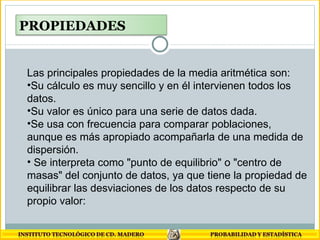 Las principales propiedades de la media aritmética son: Su cálculo es muy sencillo y en él intervienen todos los datos.  Su valor es único para una serie de datos dada.  Se usa con frecuencia para comparar poblaciones, aunque es más apropiado acompañarla de una medida de dispersión. Se interpreta como "punto de equilibrio" o "centro de masas" del conjunto de datos, ya que tiene la propiedad de equilibrar las desviaciones de los datos respecto de su propio valor:  PROPIEDADES 