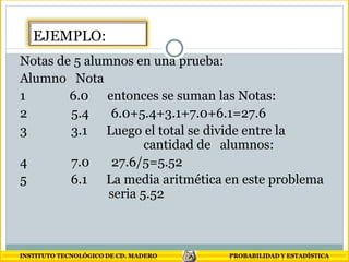 Notas de 5 alumnos en una prueba:  Alumno  Nota  1  6.0  entonces se suman las Notas:  2  5.4  6.0+5.4+3.1+7.0+6.1=27.6  3  3.1  Luego el total se divide entre la    cantidad de  alumnos:  4  7.0  27.6/5=5.52  5  6.1  La media aritmética en este problema    seria 5.52   EJEMPLO: 