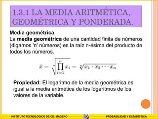 1.3.1 LA MEDIA ARITMÉTICA,  GEOMÉTRICA Y PONDERADA. Media geométrica La  media geométrica  de una cantidad finita de números (digamos 'n' números) es la raíz n-ésima del producto de todos los números. Propiedad:  El logaritmo de la media geométrica es igual a la media aritmética de los logaritmos de los valores de la variable. 