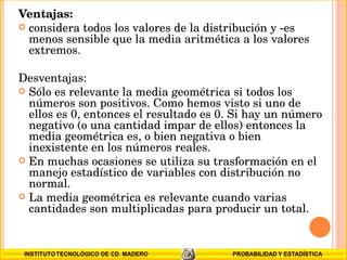 Ventajas: considera todos los valores de la distribución y -es menos sensible que la media aritmética a los valores extremos. Desventajas: Sólo es relevante la media geométrica si todos los números son positivos. Como hemos visto si uno de ellos es 0, entonces el resultado es 0. Si hay un número negativo (o una cantidad impar de ellos) entonces la media geométrica es, o bien negativa o bien inexistente en los números reales. En muchas ocasiones se utiliza su trasformación en el manejo estadístico de variables con distribución no normal. La media geométrica es relevante cuando varias cantidades son multiplicadas para producir un total. 