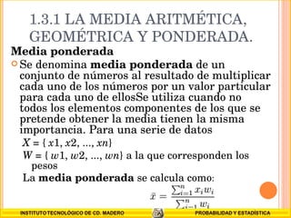 1.3.1 LA MEDIA ARITMÉTICA, GEOMÉTRICA Y PONDERADA. Media ponderada Se denomina  media ponderada  de un conjunto de números al resultado de multiplicar cada uno de los números por un valor particular para cada uno de ellosSe utiliza cuando no todos los elementos componentes de los que se pretende obtener la media tienen la misma importancia. Para una serie de datos X  = {  x 1,  x 2, ...,  xn }  W  = {  w 1,  w 2, ...,  wn } a la que corresponden los pesos  La  media ponderada  se calcula como : 