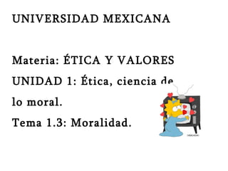 UNIVERSIDAD MEXICANA  Materia: ÉTICA Y VALORES UNIDAD 1: Ética, ciencia de  lo moral. Tema 1.3: Moralidad. 