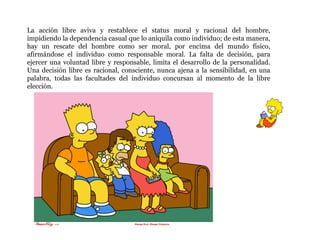 La acción libre aviva y restablece el status moral y racional del hombre, impidiendo la dependencia casual que lo aniquila como individuo; de esta manera, hay un rescate del hombre como ser moral, por encima del mundo físico, afirmándose el individuo como responsable moral. La falta de decisión, para ejercer una voluntad libre y responsable, limita el desarrollo de la personalidad. Una decisión libre es racional, consciente, nunca ajena a la sensibilidad, en una palabra, todas las facultades del individuo concursan al momento de la libre elección. 