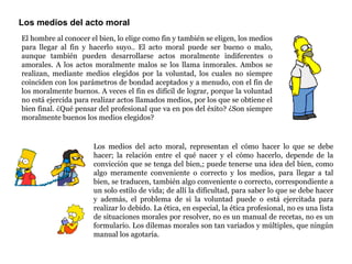 Los medios del acto moral El hombre al conocer el bien, lo elige como fin y también se eligen, los medios para llegar al fin y hacerlo suyo.. El acto moral puede ser bueno o malo, aunque también pueden desarrollarse actos moralmente indiferentes o amorales. A los actos moralmente malos se los llama inmorales. Ambos se realizan, mediante medios elegidos por la voluntad, los cuales no siempre coinciden con los parámetros de bondad aceptados y a menudo, con el fin de los moralmente buenos. A veces el fin es difícil de lograr, porque la voluntad no está ejercida para realizar actos llamados medios, por los que se obtiene el bien final. ¿Qué pensar del profesional que va en pos del éxito? ¿Son siempre moralmente buenos los medios elegidos? Los medios del acto moral, representan el cómo hacer lo que se debe hacer; la relación entre el qué nacer y el cómo hacerlo, depende de la convicción que se tenga del bien,; puede tenerse una idea del bien, como algo meramente conveniente o correcto y los medios, para llegar a tal bien, se traducen, también algo conveniente o correcto, correspondiente a un solo estilo de vida; de allí la dificultad, para saber lo que se debe hacer y además, el problema de si la voluntad puede o está ejercitada para realizar lo debido. La ética, en especial, la ética profesional, no es una lista de situaciones morales por resolver, no es un manual de recetas, no es un formulario. Los dilemas morales son tan variados y múltiples, que ningún manual los agotaría.  