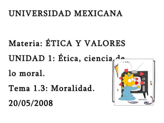 UNIVERSIDAD MEXICANA  Materia: ÉTICA Y VALORES UNIDAD 1: Ética, ciencia de  lo moral. Tema 1.3: Moralidad. 20/05/2008 