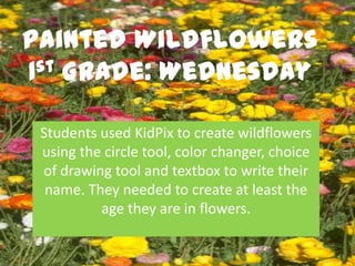 Painted Wildflowers
1st Grade: Wednesday


 Students used KidPix to create wildflowers
 using the circle tool, color changer, choice
 of drawing tool and textbox to write their
  name. They needed to create at least the
          age they are in flowers.
 