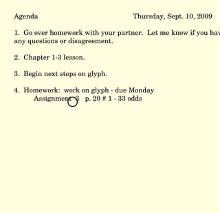 Agenda Thursday, Sept. 10, 2009 1.  Go over homework with your partner.  Let me know if you have any questions or disagreement. 2.  Chapter 1-3 lesson. 3.  Begin next steps on glyph. 4.  Homework:  work on glyph - due Monday Assignment  3  p. 20 # 1 - 33 odds 