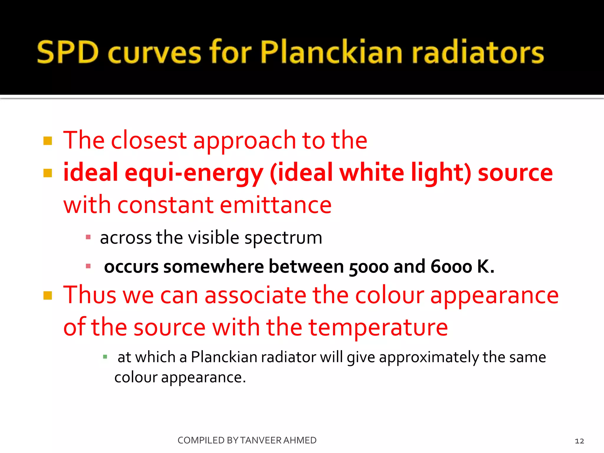    The closest approach to the
   ideal equi-energy (ideal white light) source
    with constant emittance
     ▪ across the visible spectrum
     ▪ occurs somewhere between 5000 and 6000 K.
   Thus we can associate the colour appearance
    of the source with the temperature
       ▪ at which a Planckian radiator will give approximately the same
         colour appearance.


                 COMPILED BY TANVEER AHMED                                12
 