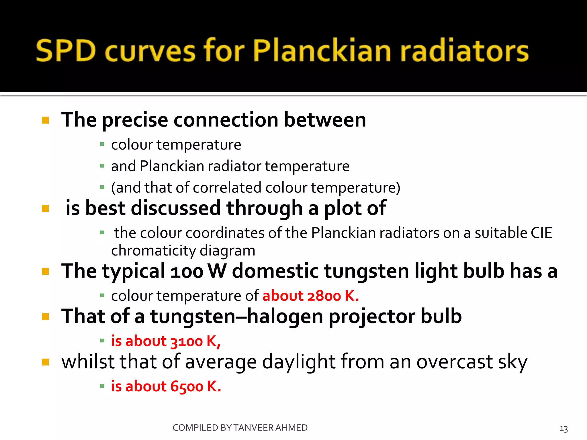    The precise connection between
        ▪ colour temperature
        ▪ and Planckian radiator temperature
        ▪ (and that of correlated colour temperature)
   is best discussed through a plot of
        ▪ the colour coordinates of the Planckian radiators on a suitable CIE
          chromaticity diagram
   The typical 100 W domestic tungsten light bulb has a
        ▪ colour temperature of about 2800 K.
   That of a tungsten–halogen projector bulb
        ▪ is about 3100 K,
   whilst that of average daylight from an overcast sky
        ▪ is about 6500 K.

                   COMPILED BY TANVEER AHMED                                    13
 