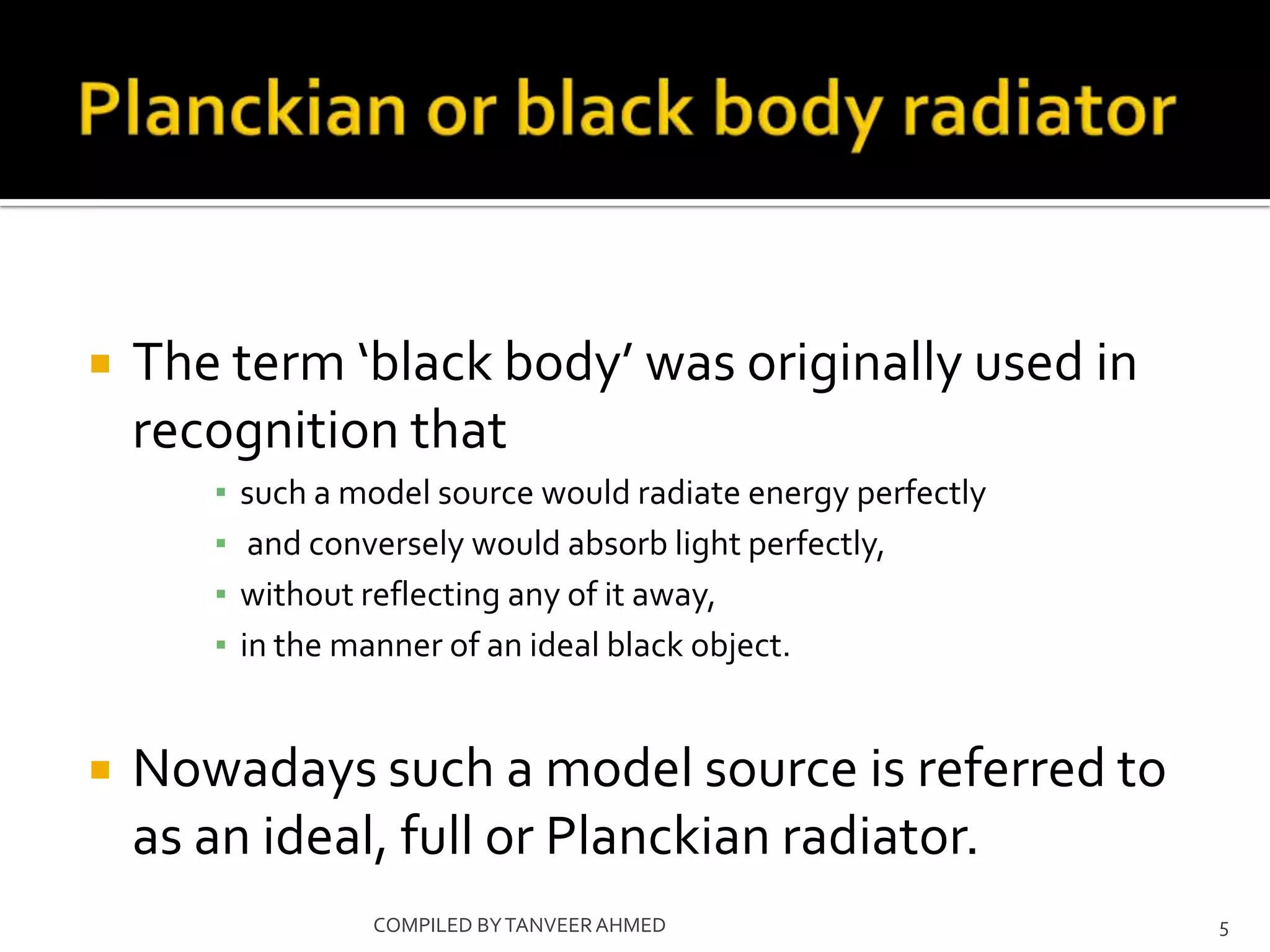    The term ‘black body’ was originally used in
    recognition that
       ▪   such a model source would radiate energy perfectly
       ▪    and conversely would absorb light perfectly,
       ▪   without reflecting any of it away,
       ▪   in the manner of an ideal black object.


   Nowadays such a model source is referred to
    as an ideal, full or Planckian radiator.
                   COMPILED BY TANVEER AHMED                    5
 