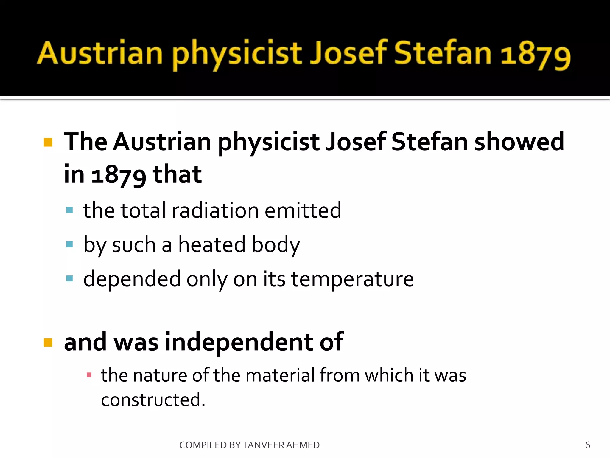    The Austrian physicist Josef Stefan showed
    in 1879 that
     the total radiation emitted
     by such a heated body
     depended only on its temperature


   and was independent of
      ▪ the nature of the material from which it was
        constructed.

                 COMPILED BY TANVEER AHMED             6
 