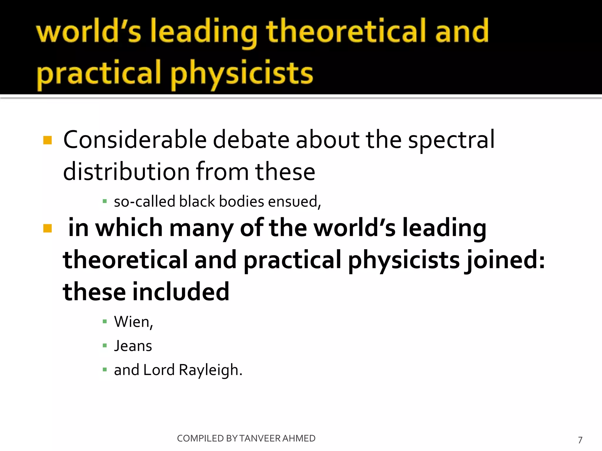    Considerable debate about the spectral
    distribution from these
       ▪ so-called black bodies ensued,
    in which many of the world’s leading
    theoretical and practical physicists joined:
    these included
       ▪ Wien,
       ▪ Jeans
       ▪ and Lord Rayleigh.


                 COMPILED BY TANVEER AHMED         7
 