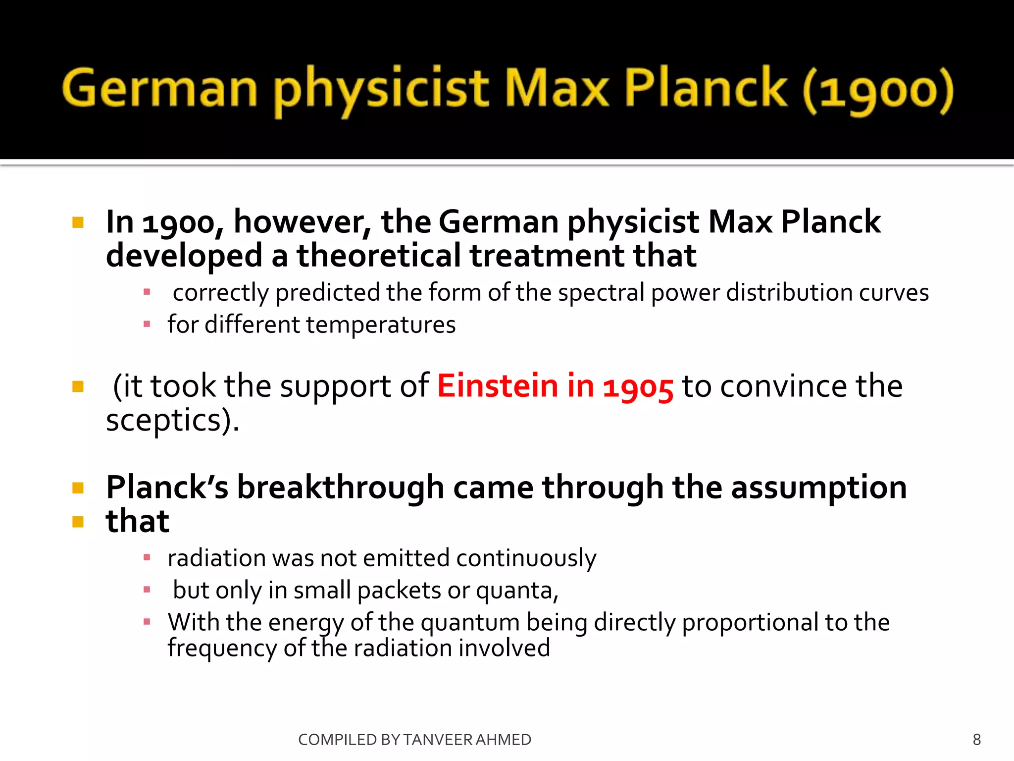    In 1900, however, the German physicist Max Planck
    developed a theoretical treatment that
      ▪ correctly predicted the form of the spectral power distribution curves
      ▪ for different temperatures

   (it took the support of Einstein in 1905 to convince the
    sceptics).
   Planck’s breakthrough came through the assumption
   that
      ▪ radiation was not emitted continuously
      ▪ but only in small packets or quanta,
      ▪ With the energy of the quantum being directly proportional to the
        frequency of the radiation involved


                    COMPILED BY TANVEER AHMED                                    8
 