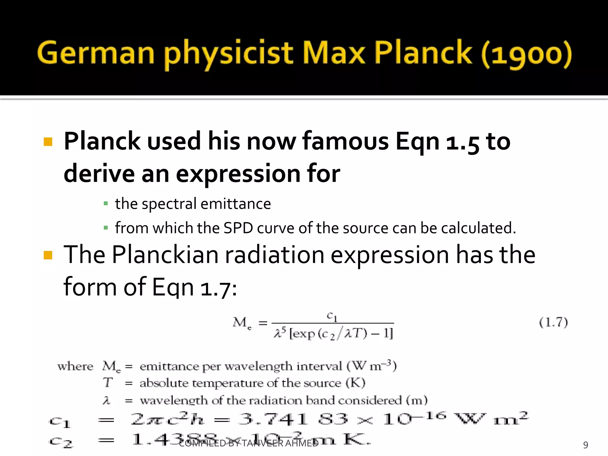    Planck used his now famous Eqn 1.5 to
    derive an expression for
       ▪ the spectral emittance
       ▪ from which the SPD curve of the source can be calculated.
   The Planckian radiation expression has the
    form of Eqn 1.7:




                 COMPILED BY TANVEER AHMED                           9
 