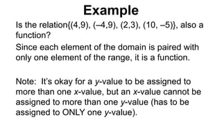 Is the relation{(4,9), (–4,9), (2,3), (10, –5)}, also a
function?
Since each element of the domain is paired with
only one element of the range, it is a function.
Note: It’s okay for a y-value to be assigned to
more than one x-value, but an x-value cannot be
assigned to more than one y-value (has to be
assigned to ONLY one y-value).
Example
 