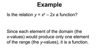Is the relation y = x2
– 2x a function?
Since each element of the domain (the
x-values) would produce only one element
of the range (the y-values), it is a function.
Example
 