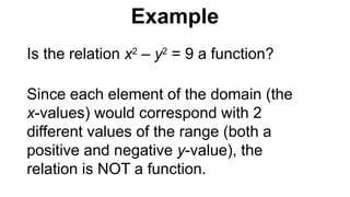 Is the relation x2
– y2
= 9 a function?
Since each element of the domain (the
x-values) would correspond with 2
different values of the range (both a
positive and negative y-value), the
relation is NOT a function.
Example
 