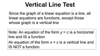 Since the graph of a linear equation is a line, all
linear equations are functions, except those
whose graph is a vertical line
Note: An equation of the form y = c is a horizontal
line and IS a function.
An equation of the form x = c is a vertical line and
IS NOT a function.
Vertical Line Test
 