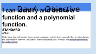 Day 1 - Objective
Today
I can identify and define a
function and a polynomial
function.
STANDARD
APR.A.1
Understand that polynomials form a system analogous to the integers, namely, they are closed under
the operations of addition, subtraction, and multiplication; add, subtract, and multiply polynomials.
Beyond quadratic
 