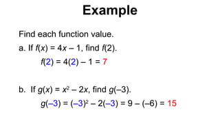Find each function value.
a. If f(x) = 4x – 1, find f(2).
f(2) = 4(2) – 1 = 7
b. If g(x) = x2
– 2x, find g(–3).
g(–3) = (–3)2
– 2(–3) = 9 – (–6) = 15
Example
 