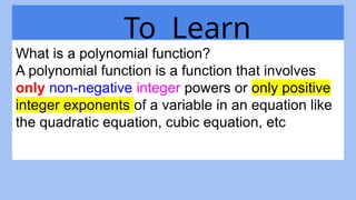 To Learn
What is a polynomial function?
A polynomial function is a function that involves
only non-negative integer powers or only positive
integer exponents of a variable in an equation like
the quadratic equation, cubic equation, etc
 