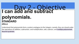 Day 2 - Objective
Today
I can add and subtract
polynomials.
STANDARD
APR.A.1
Understand that polynomials form a system analogous to the integers, namely, they are closed under
the operations of addition, subtraction, and multiplication; add, subtract, and multiply polynomials.
Beyond quadratic
 