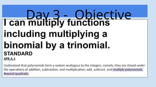 Day 3 - Objective
Today
I can multiply functions
including multiplying a
binomial by a trinomial.
STANDARD
APR.A.1
Understand that polynomials form a system analogous to the integers, namely, they are closed under
the operations of addition, subtraction, and multiplication; add, subtract, and multiply polynomials.
Beyond quadratic
 