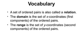 Vocabulary
• A set of ordered pairs is also called a relation.
• The domain is the set of x-coordinates (first
components) of the ordered pairs.
• The range is the set of y-coordinates (second
components) of the ordered pairs.
 