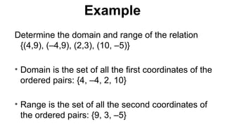 Determine the domain and range of the relation
{(4,9), (–4,9), (2,3), (10, –5)}
• Domain is the set of all the first coordinates of the
ordered pairs: {4, –4, 2, 10}
• Range is the set of all the second coordinates of
the ordered pairs: {9, 3, –5}
Example
 