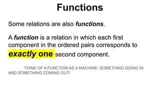 Some relations are also functions.
A function is a relation in which each first
component in the ordered pairs corresponds to
exactly one second component.
THINK OF A FUNCTION AS A MACHINE- SOMETHING GOING IN
AND SOMETHING COMING OUT!
Functions
 