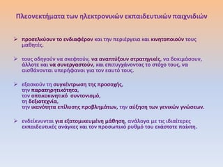Πλεονεκτιματα των θλεκτρονικϊν εκπαιδευτικϊν παιχνιδιϊν


 προςελκφουν το ενδιαφζρον και τθν περιζργεια και κινθτοποιοφν τουσ
  μακθτζσ.

 τουσ οδθγοφν να ςκεφτοφν, να αναπτφξουν ςτρατθγικζσ, να δοκιμάςουν,
  άλλοτε και να ςυνεργαςτοφν, και επιτυγχάνοντασ το ςτόχο τουσ, να
  αιςκάνονται υπεριφανοι για τον εαυτό τουσ.

 εξαςκοφν τθ ςυγκζντρωςθ τθσ προςοχισ,
  τθν παρατθρθτικότθτα,
  τον οπτικοκινθτικό ςυντονιςμό,
  τθ δεξιοτεχνία,
  τθν ικανότθτα επίλυςθσ προβλθμάτων, τθν αφξθςθ των γενικϊν γνϊςεων.

 ενδείκνυνται για εξατομικευμζνθ μάκθςθ, ανάλογα με τισ ιδιαίτερεσ
  εκπαιδευτικζσ ανάγκεσ και τον προςωπικό ρυκμό του εκάςτοτε παίκτθ.
 