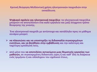 Κριτικι κεϊρθςθ-Μελλοντικι χριςθ θλεκτρονικϊν παιχνιδιϊν ςτθν
                           εκπαίδευςθ


   Ψθφιακό ςχολείο και θλεκτρονικά παιχνίδια: τα θλεκτρονικά παιχνίδια
   μποροφν να αποτελζςουν ζνα καλό εργαλείο και μαηί ςφγχρονο τρόπο
   κεϊρθςθσ τθσ γνϊςθσ.

   Ζνα θλεκτρονικό παιχνίδι με αντίςτοιχο και κατάλλθλο προσ το μάκθμα
   ςενάριο μπορεί:

 να πλαιςιϊςει και να υποςτθρίξει τθ διδαςκαλία ςυγκεκριμζνων
  ενοτιτων, και να βοθκιςει ςτθν εμβάκυνςθ και τθν καλφτερθ και
  ταχφτερθ εμπζδωςι τουσ.

 από μόνο του να αποτελζςει αντικείμενο μιασ κεματικισ εργαςίασ των
  μακθτϊν, ςε ςυγκεκριμζνεσ διδακτικζσ ϊρεσ ι και κακ’ όλθ τθ διάρκεια
  ενόσ τριμινου ι και ολόκλθρου του ςχολικοφ ζτουσ.
 