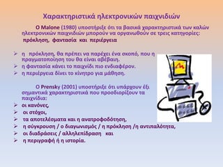 Χαρακτθριςτικά θλεκτρονικϊν παιχνιδιϊν
         Ο Malone (1980) υποςτιριξε ότι τα βαςικά χαρακτθριςτικά των καλϊν
    θλεκτρονικϊν παιχνιδιϊν μποροφν να οργανωκοφν ςε τρεισ κατθγορίεσ:
    πρόκλθςθ, φανταςία και περιζργεια

 θ πρόκλθςθ, κα πρζπει να παρζχει ζνα ςκοπό, που θ
  πραγματοποίθςθ του κα είναι αβζβαιθ.
 θ φανταςία κάνει το παιχνίδι πιο ενδιαφζρον.
 θ περιζργεια δίνει το κίνθτρο για μάκθςθ.

          Ο Prensky (2001) υποςτιριξε ότι υπάρχουν ζξι
    ςθμαντικά χαρακτθριςτικά που προςδιορίηουν τα
    παιχνίδια:
   οι κανόνεσ,
   οι ςτόχοι,
   τα αποτελζςματα και θ ανατροφοδότθςθ,
   θ ςφγκρουςθ / ο διαγωνιςμόσ / θ πρόκλθςθ /θ αντιπαλότθτα,
   οι διαδράςεισ / αλλθλεπίδραςθ και
   θ περιγραφι ι θ ιςτορία.
 