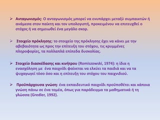  Ανταγωνιςμόσ: Ο ανταγωνιςμόσ μπορεί να ενυπάρχει μεταξφ ςυμπαικτϊν ι
  ανάμεςα ςτον παίκτθ και τον υπολογιςτι, προκειμζνου να επιτευχκεί ο
  ςτόχοσ ι να ςθμειωκεί ζνα μεγάλο ςκορ.

 Στοιχείο πρόκλθςθσ: το ςτοιχείο τθσ πρόκλθςθσ ζχει να κάνει με τθν
  αβεβαιότθτα ωσ προσ τθν επίτευξθ του ςτόχου, τισ κρυμμζνεσ
  πλθροφορίεσ, τα πολλαπλά επίπεδα δυςκολίασ.

 Στοιχείο διαςκζδαςθσ και κινιτρου (Romiszowski, 1974): θ ίδια θ
  εναςχόλθςθ με ζνα παιχνίδι φαίνεται να ελκφει τα παιδιά και να τα
  ψυχαγωγεί τόςο όςο και θ επίτευξθ του ςτόχου του παιχνιδιοφ.

 Προχπάρχουςα γνϊςθ: ζνα εκπαιδευτικό παιχνίδι προχποκζτει και κάποια
  γνϊςθ πάνω ςε ζνα τομζα, όπωσ για παράδειγμα τα μακθματικά ι τθ
  γλϊςςα (Gredler, 1992).
 