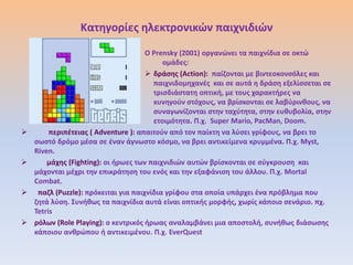 Κατθγορίεσ θλεκτρονικϊν παιχνιδιϊν
                                      Ο Prensky (2001) οργανϊνει τα παιχνίδια ςε οκτϊ
                                           ομάδεσ:
                                       δράςθσ (Action): παίηονται με βιντεοκονςόλεσ και
                                        παιχνιδομθχανζσ και ςε αυτά θ δράςθ εξελίςςεται ςε
                                        τριςδιάςτατθ οπτικι, με τουσ χαρακτιρεσ να
                                        κυνθγοφν ςτόχουσ, να βρίςκονται ςε λαβφρινκουσ, να
                                        ςυναγωνίηονται ςτθν ταχφτθτα, ςτθν ευκυβολία, ςτθν
                                        ετοιμότθτα. Π.χ. Super Mario, PacMan, Doom.
        περιπζτειασ ( Adventure ): απαιτοφν από τον παίκτθ να λφςει γρίφουσ, να βρει το
    ςωςτό δρόμο μζςα ςε ζναν άγνωςτο κόςμο, να βρει αντικείμενα κρυμμζνα. Π.χ. Myst,
    Riven.
       μάχθσ (Fighting): οι ιρωεσ των παιχνιδιϊν αυτϊν βρίςκονται ςε ςφγκρουςθ και
    μάχονται μζχρι τθν επικράτθςθ του ενόσ και τθν εξαφάνιςθ του άλλου. Π.χ. Mortal
    Combat.
    παηλ (Puzzle): πρόκειται για παιχνίδια γρίφου ςτα οποία υπάρχει ζνα πρόβλθμα που
    ηθτά λφςθ. Συνικωσ τα παιχνίδια αυτά είναι οπτικισ μορφισ, χωρίσ κάποιο ςενάριο. πχ.
    Tetris
   ρόλων (Role Playing): ο κεντρικόσ ιρωασ αναλαμβάνει μια αποςτολι, ςυνικωσ διάςωςθσ
    κάποιου ανκρϊπου ι αντικειμζνου. Π.χ. EverQuest
 