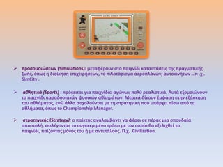  προςομοιϊςεων (Simulations): μεταφζρουν ςτο παιχνίδι καταςτάςεισ τθσ πραγματικισ
  ηωισ, όπωσ θ διοίκθςθ επιχειριςεων, το πιλοτάριςμα αεροπλάνων, αυτοκινιτων …π .χ .
  SimCity .

    αθλητικά (Sports) : πρόκειται για παιχνίδια αγϊνων πολφ ρεαλιςτικά. Αυτά εξομοιϊνουν
    το παιχνίδι παραδοςιακϊν φυςικϊν ακλθμάτων. Μερικά δίνουν ζμφαςθ ςτθν εξάςκθςθ
    του ακλιματοσ, ενϊ άλλα αςχολοφνται με τθ ςτρατθγικι που υπάρχει πίςω από τα
    ακλιματα, όπωσ το Championship Manager.

   ςτρατθγικισ (Strategy): ο παίκτθσ αναλαμβάνει να φζρει ςε πζρασ μια ςπουδαία
    αποςτολι, επιλζγοντασ το ςυγκεκριμζνο τρόπο με τον οποίο κα εξελιχκεί το
    παιχνίδι, παίηοντασ μόνοσ του ι με αντιπάλουσ. Π.χ. Civilization.
 