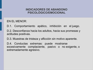 INDICADORES DE ABANDONO
PSICOLÓGICO/EMOCIONAL
EN EL MENOR:
D.1. Comportamiento apático, inhibición en el juego.
D.2. Desconfianza hacia los adultos, hacia sus promesas y
actitudes positivas.
D.3. Muestras de tristeza y aflicción sin motivo aparente.
D.4. Conductas extremas: puede mostrarse
excesivamente complaciente, pasivo o no exigente, o
extremadamente agresivo.
 
