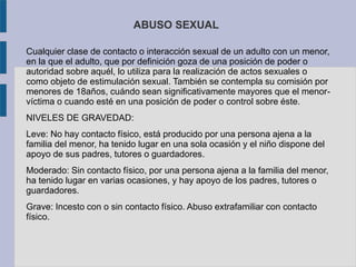 ABUSO SEXUAL
Cualquier clase de contacto o interacción sexual de un adulto con un menor,
en la que el adulto, que por definición goza de una posición de poder o
autoridad sobre aquél, lo utiliza para la realización de actos sexuales o
como objeto de estimulación sexual. También se contempla su comisión por
menores de 18años, cuándo sean significativamente mayores que el menor-
víctima o cuando esté en una posición de poder o control sobre éste.
NIVELES DE GRAVEDAD:
Leve: No hay contacto físico, está producido por una persona ajena a la
familia del menor, ha tenido lugar en una sola ocasión y el niño dispone del
apoyo de sus padres, tutores o guardadores.
Moderado: Sin contacto físico, por una persona ajena a la familia del menor,
ha tenido lugar en varias ocasiones, y hay apoyo de los padres, tutores o
guardadores.
Grave: Incesto con o sin contacto físico. Abuso extrafamiliar con contacto
físico.
 
