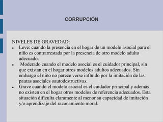 CORRUPCIÓN
NIVELES DE GRAVEDAD:
 Leve: cuando la presencia en el hogar de un modelo asocial para el
niño es contrarrestada por la presencia de otro modelo adulto
adecuado.
 Moderado cuando el modelo asocial es el cuidador principal, sin
que existan en el hogar otros modelos adultos adecuados. Sin
embargo el niño no parece verse influido por la imitación de las
pautas asociales oautodestructivas.
 Grave cuando el modelo asocial es el cuidador principal y además
no existen en el hogar otros modelos de referencia adecuados. Esta
situación dificulta claramente al menor su capacidad de imitación
y/o aprendizaje del razonamiento moral.
 