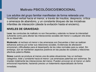 Maltrato PSICOLÓGICO/EMOCIONAL
Los adultos del grupo familiar manifiestan de forma reiterada una
hostilidad verbal hacia el menor, a través de insultos, desprecio, crítica
o amenaza de abandono, y un constante bloqueo de las iniciativas
infantiles de interacción (desde la evitación hasta el encierro).
NIVELES DE GRAVEDAD:
Leve: las conductas de maltrato no son frecuentes y además no tienen la intensidad
suficiente como para afectar las interacciones sociales del menor o cualquier otra área
de su desarrollo.
Moderado: el rechazo al menor o las amenazas son frecuentes o bien se realizan
esfuerzos activos por evitar sus relaciones sociales. Evidencias de afectación
emocional y dificultades para el desempeño de los roles normales para su edad. Sin
embargo, aún se mantienen aspectos positivos en las pautas de cuidado y relaciones
afectivas paterno-filiales.
Grave cuando se produce al menos una de estas situaciones: hay un rechazo
categórico, total y constante hacia el menor. Las amenazas paternas son extremas. Se
impiden totalmente las interacciones del menor. Pueden provocar en el menor un daño
emocional importante, haciendo preciso un tratamiento especializado de forma
inmediata.
 